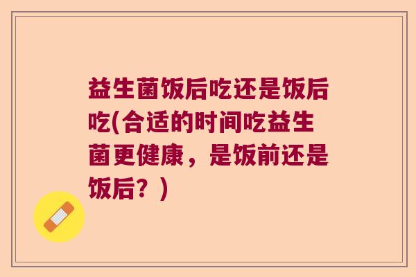 益生菌饭后吃还是饭后吃(合适的时间吃益生菌更健康，是饭前还是饭后？)