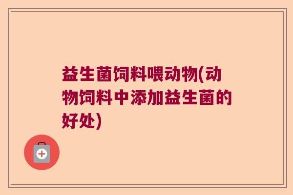 益生菌饲料喂动物(动物饲料中添加益生菌的好处)