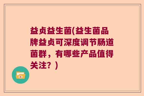 益贞益生菌(益生菌品牌益贞可深度调节肠道菌群，有哪些产品值得关注？)