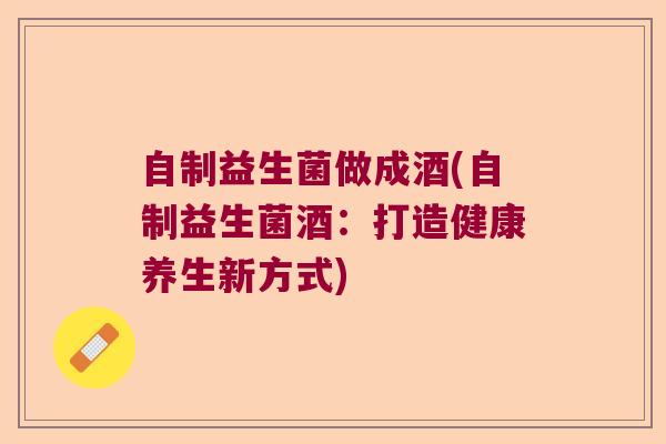 自制益生菌做成酒(自制益生菌酒:打造健康养生新方式) 自制益生菌做成酒(自制益生菌酒:打造健康养生新方式)