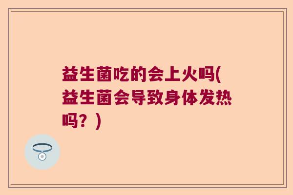 益生菌吃的会上火吗(益生菌会导致身体发热吗？)
