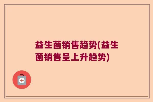 益生菌销售趋势(益生菌销售呈上升趋势) 益生菌销售趋势(益生菌销售呈上升趋势)