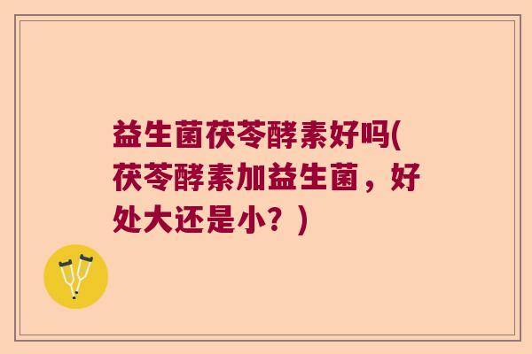 益生菌茯苓酵素好吗(茯苓酵素加益生菌，好处大还是小？)
