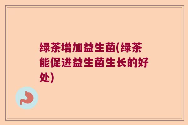 绿茶增加益生菌(绿茶能促进益生菌生长的好处)