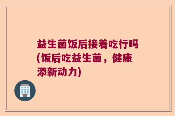益生菌饭后接着吃行吗(饭后吃益生菌，健康添新动力)