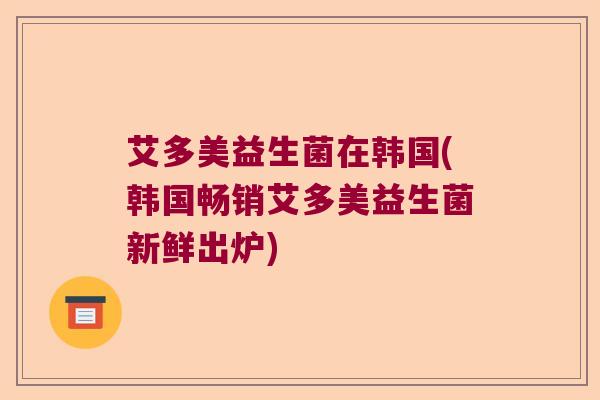 艾多美益生菌在韩国(韩国畅销艾多美益生菌新鲜出炉) 艾多美益生菌在韩国(韩国畅销艾多美益生菌新鲜出炉)