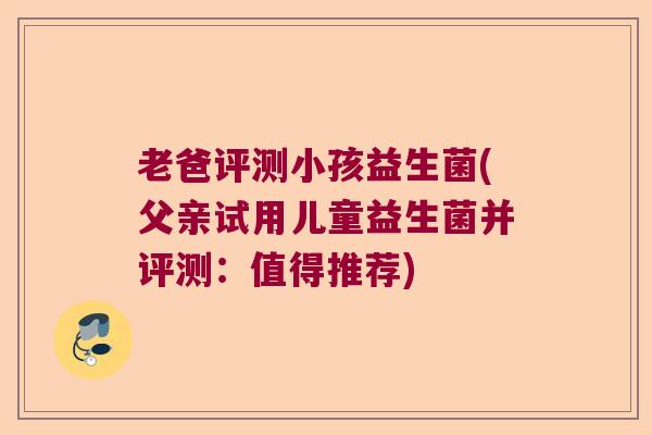 老爸评测小孩益生菌(父亲试用儿童益生菌并评测：值得推荐)
