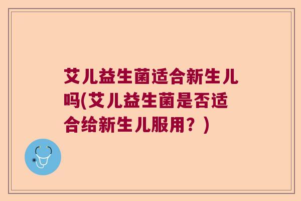 艾儿益生菌适合新生儿吗(艾儿益生菌是否适合给新生儿服用？)