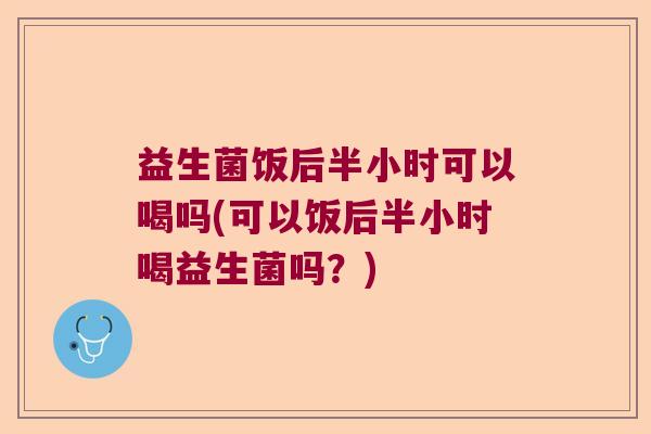 益生菌饭后半小时可以喝吗(可以饭后半小时喝益生菌吗？)