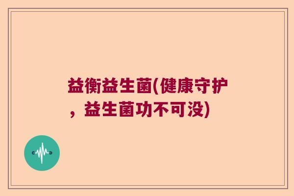 益衡益生菌(健康守护,益生菌功不可没) 益衡益生菌(健康守护,益生菌功不可没)