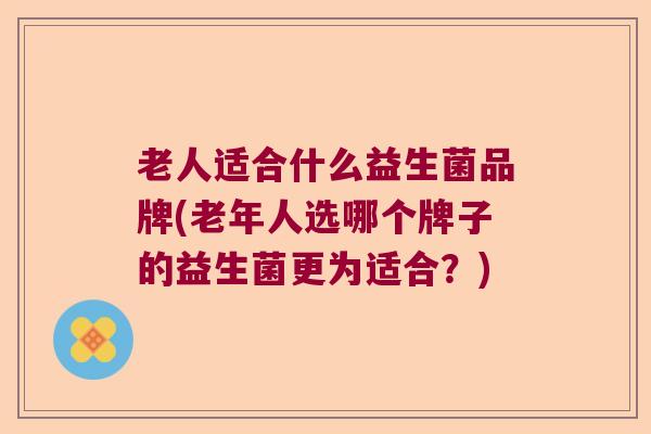 老人适合什么益生菌品牌(老年人选哪个牌子的益生菌更为适合？)
