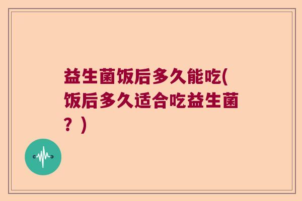 益生菌饭后多久能吃(饭后多久适合吃益生菌？)