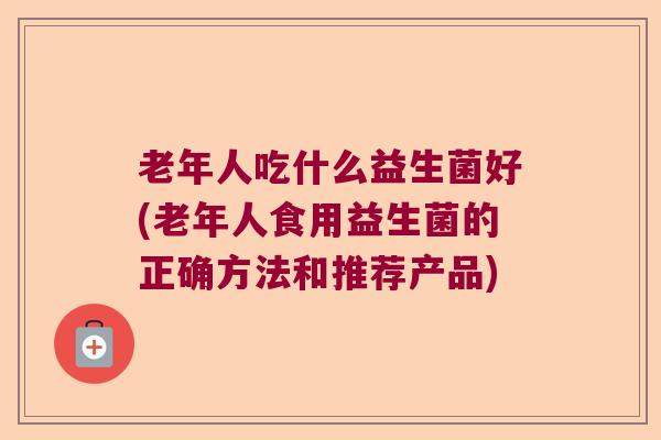 老年人吃什么益生菌好(老年人食用益生菌的正确方法和推荐产品)