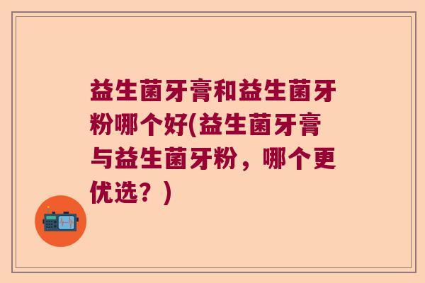 益生菌牙膏和益生菌牙粉哪个好(益生菌牙膏与益生菌牙粉，哪个更优选？)