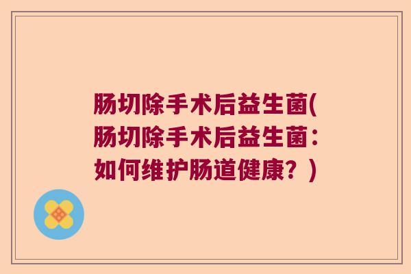 肠切除手术后益生菌(肠切除手术后益生菌：如何维护肠道健康？)
