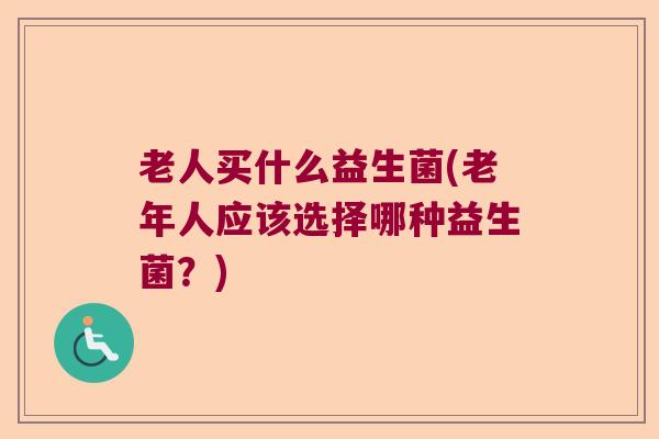 老人买什么益生菌(老年人应该选择哪种益生菌？)