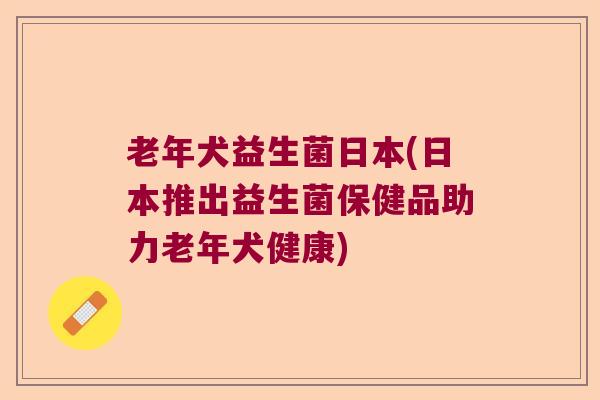 老年犬益生菌日本(日本推出益生菌保健品助力老年犬健康)
