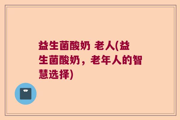 益生菌酸奶 老人(益生菌酸奶，老年人的智慧选择)
