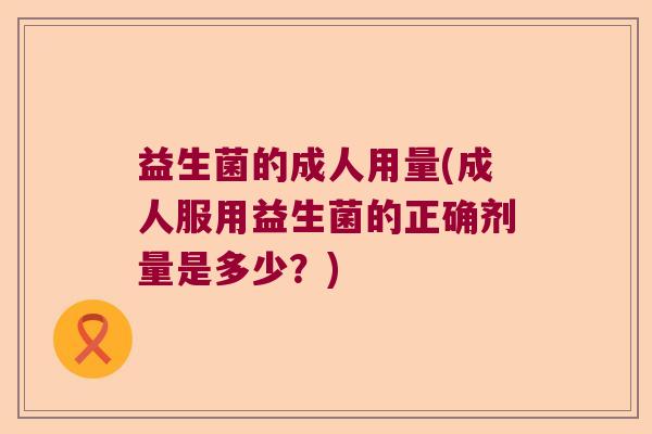益生菌的成人用量(成人服用益生菌的正确剂量是多少?) 益生菌的成人用量(成人服用益生菌的正确剂量是多少?)