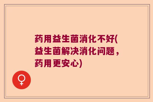 药用益生菌消化不好(益生菌解决消化问题，药用更安心)