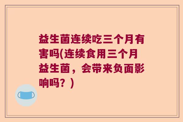 益生菌连续吃三个月有害吗(连续食用三个月益生菌，会带来负面影响吗？)