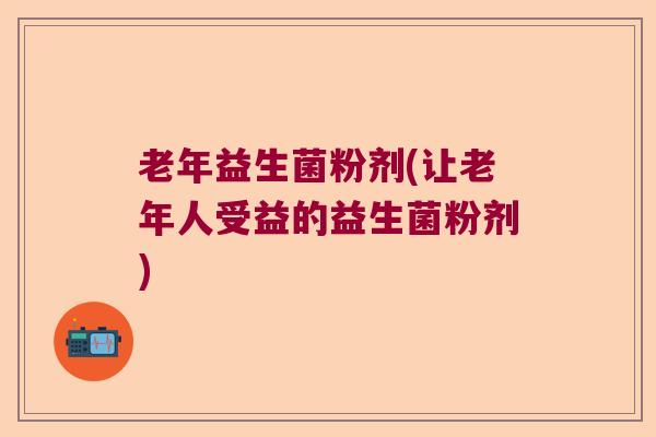 老年益生菌粉剂(让老年人受益的益生菌粉剂)