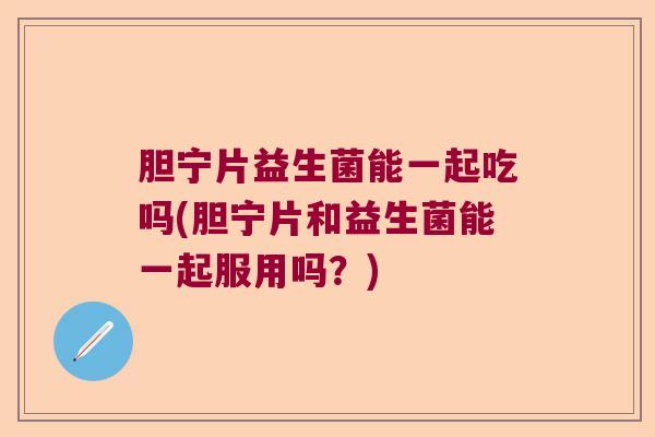 胆宁片益生菌能一起吃吗(胆宁片和益生菌能一起服用吗？)