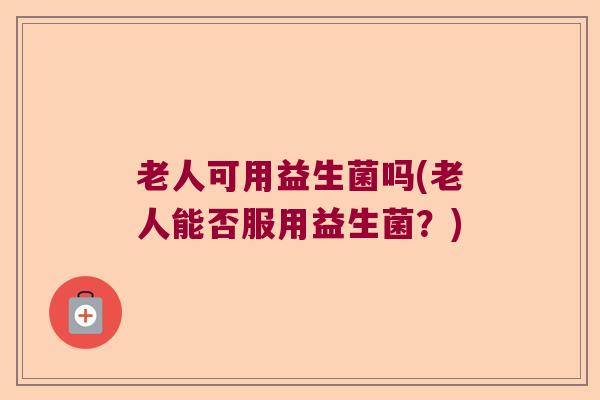 老人可用益生菌吗(老人能否服用益生菌？)