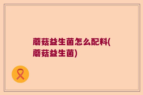 蘑菇益生菌怎么配料(蘑菇益生菌) 蘑菇益生菌怎么配料(蘑菇益生菌)