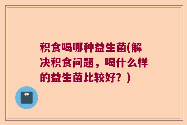 积食喝哪种益生菌(解决积食问题，喝什么样的益生菌比较好？)