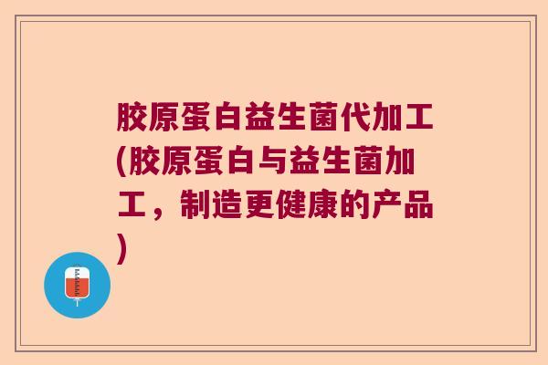 胶原蛋白益生菌代加工(胶原蛋白与益生菌加工，制造更健康的产品)
