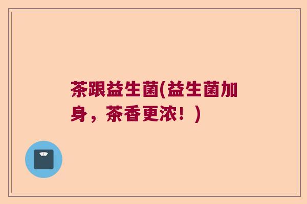 茶跟益生菌(益生菌加身,茶香更浓!) 茶跟益生菌(益生菌加身,茶香更浓!)