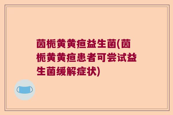 茵栀黄黄疸益生菌(茵栀黄黄疸患者可尝试益生菌缓解症状)