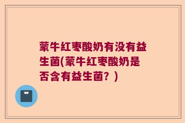 蒙牛红枣酸奶有没有益生菌(蒙牛红枣酸奶是否含有益生菌？)