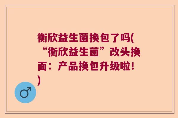 衡欣益生菌换包了吗(“衡欣益生菌”改头换面：产品换包升级啦！)