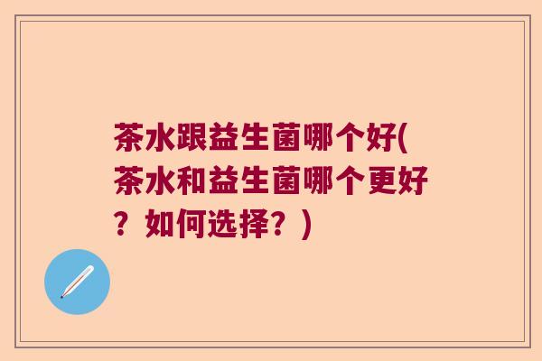 茶水跟益生菌哪个好(茶水和益生菌哪个更好?如何选择?) 茶水跟益生菌哪个好(茶水和益生菌哪个更好?如何选择?)
