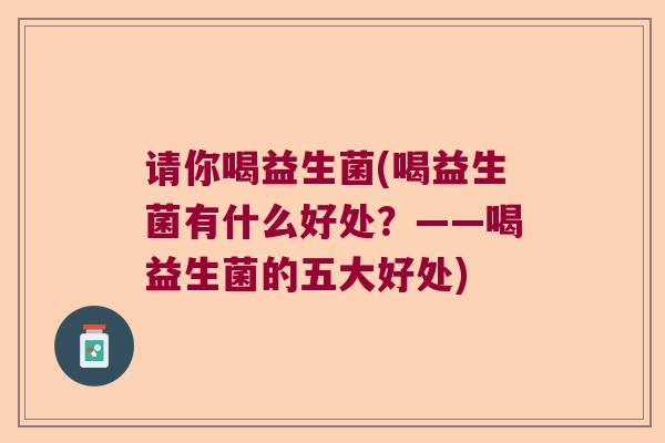 请你喝益生菌(喝益生菌有什么好处？——喝益生菌的五大好处)