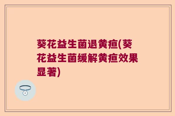 葵花益生菌退黄疸(葵花益生菌缓解黄疸效果显著)