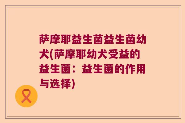 萨摩耶益生菌益生菌幼犬(萨摩耶幼犬受益的益生菌：益生菌的作用与选择)