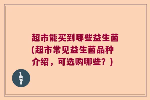 超市能买到哪些益生菌(超市常见益生菌品种介绍，可选购哪些？)