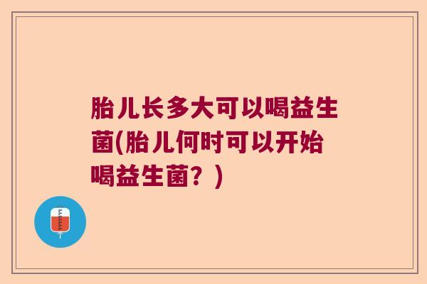 胎儿长多大可以喝益生菌(胎儿何时可以开始喝益生菌？)