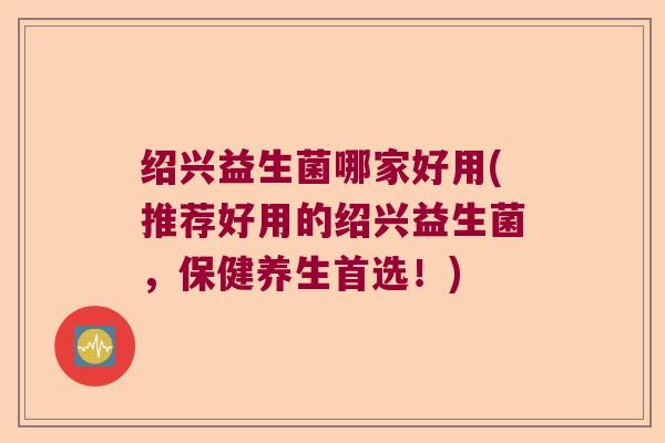 绍兴益生菌哪家好用(推荐好用的绍兴益生菌，保健养生首选！)