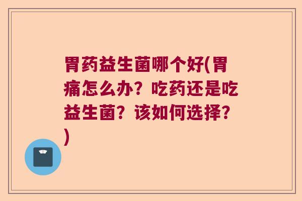 胃药益生菌哪个好(胃痛怎么办？吃药还是吃益生菌？该如何选择？)