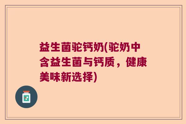 益生菌驼钙奶(驼奶中含益生菌与钙质，健康美味新选择)