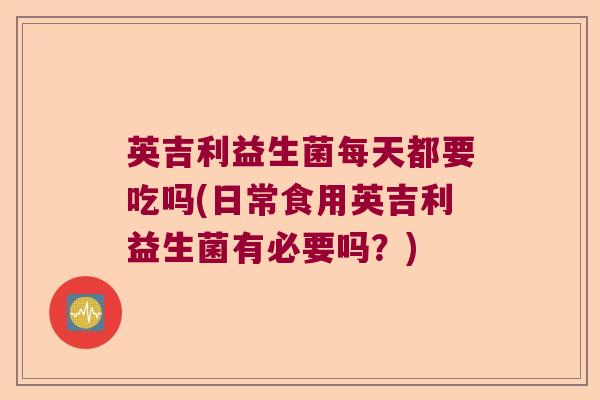 英吉利益生菌每天都要吃吗(日常食用英吉利益生菌有必要吗？)