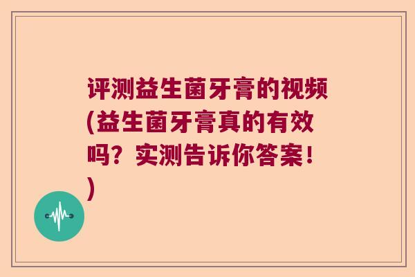 评测益生菌牙膏的视频(益生菌牙膏真的有效吗？实测告诉你答案！)