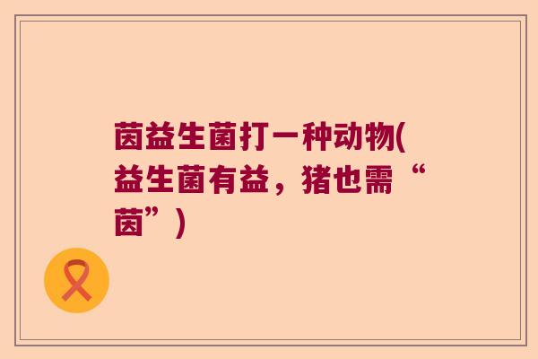 茵益生菌打一种动物(益生菌有益,猪也需“茵”) 茵益生菌打一种动物(益生菌有益,猪也需“茵”)