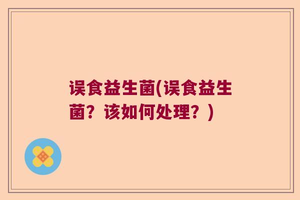误食益生菌(误食益生菌？该如何处理？)