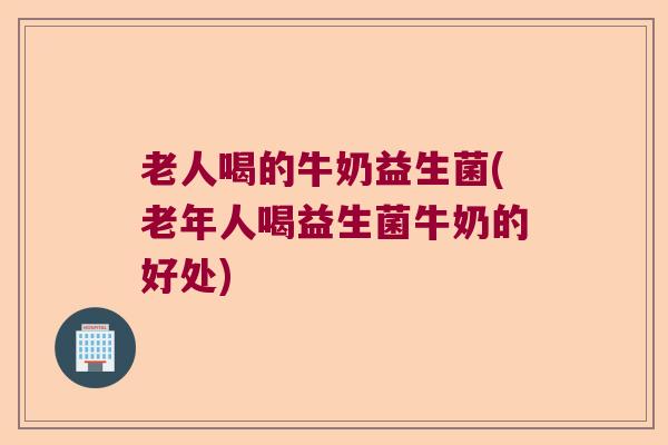 老人喝的牛奶益生菌(老年人喝益生菌牛奶的好处)