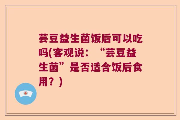 芸豆益生菌饭后可以吃吗(客观说：“芸豆益生菌”是否适合饭后食用？)